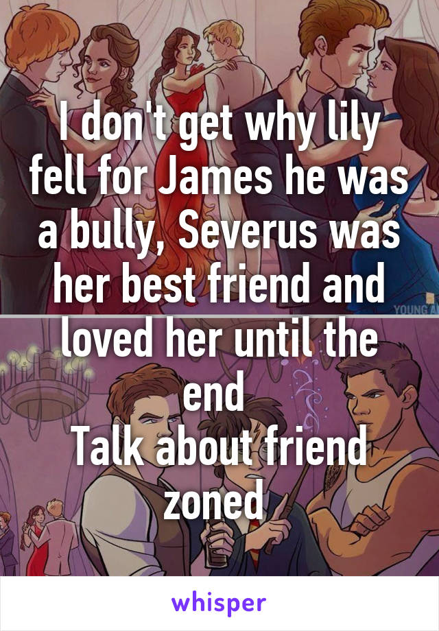 I don't get why lily fell for James he was a bully, Severus was her best friend and loved her until the end 
Talk about friend zoned 