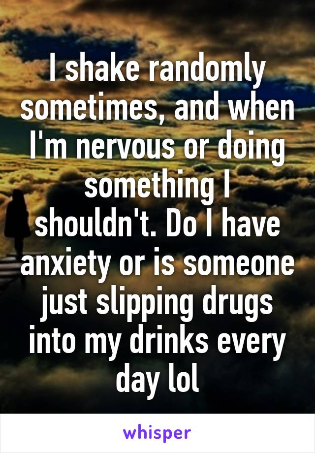 I shake randomly sometimes, and when I'm nervous or doing something I shouldn't. Do I have anxiety or is someone just slipping drugs into my drinks every day lol