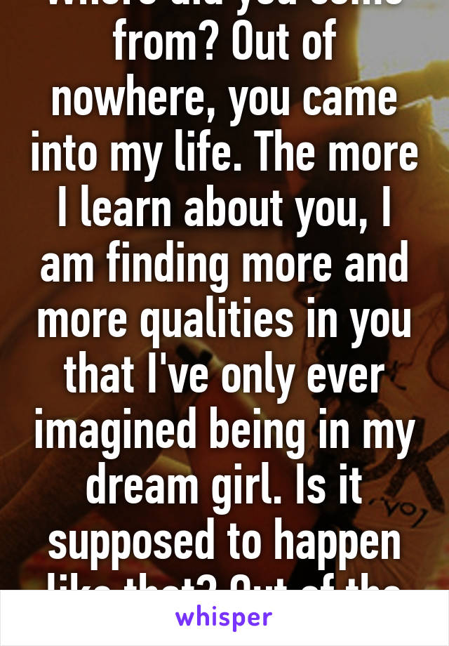 Where did you come from? Out of nowhere, you came into my life. The more I learn about you, I am finding more and more qualities in you that I've only ever imagined being in my dream girl. Is it supposed to happen like that? Out of the blue?