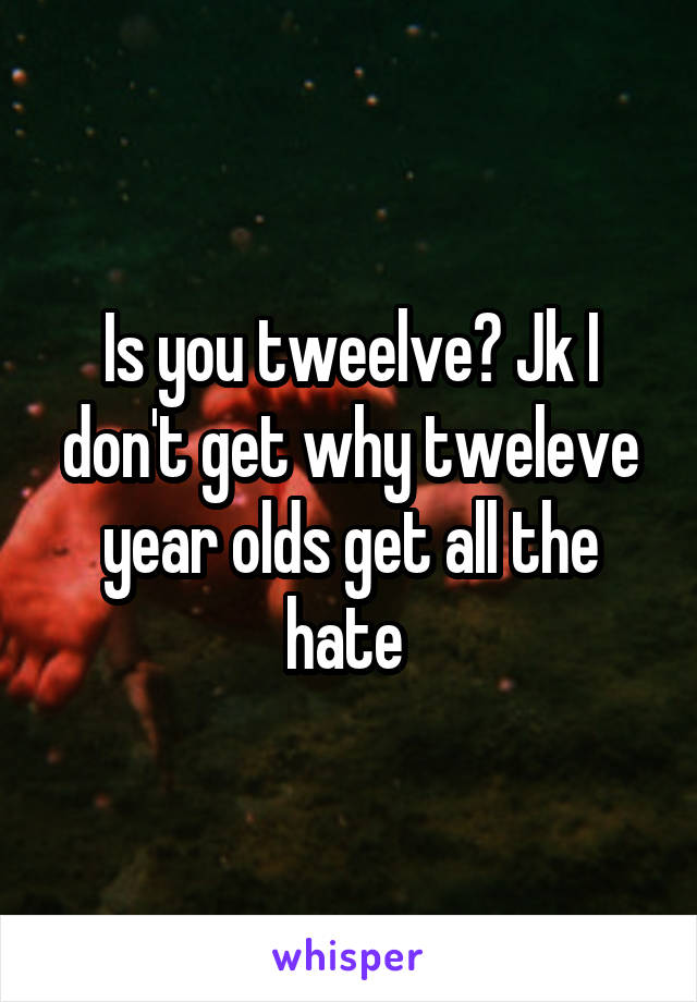Is you tweelve? Jk I don't get why tweleve year olds get all the hate 