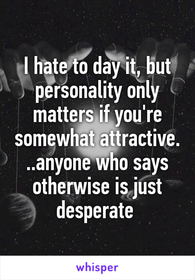 I hate to day it, but personality only matters if you're somewhat attractive. ..anyone who says otherwise is just desperate 