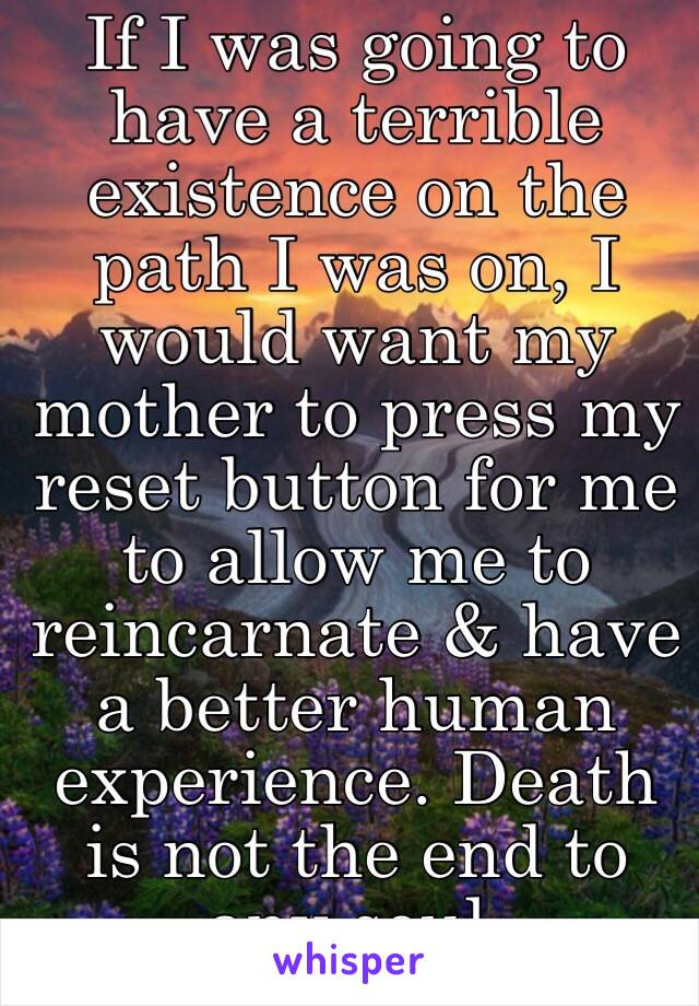 If I was going to have a terrible existence on the path I was on, I would want my mother to press my reset button for me to allow me to reincarnate & have a better human experience. Death is not the end to any soul.