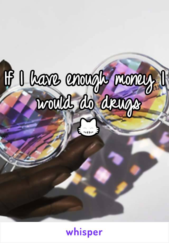 If I have enough money I would do drugs 😸
