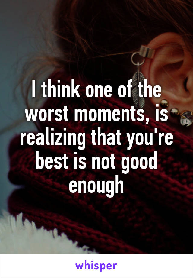 I think one of the worst moments, is realizing that you're best is not good enough