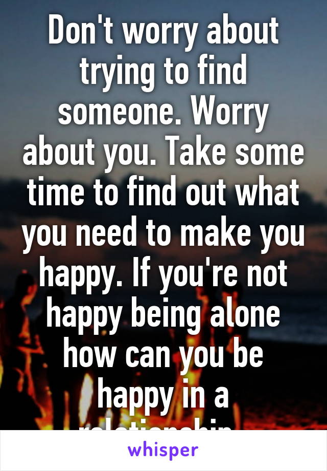 Don't worry about trying to find someone. Worry about you. Take some time to find out what you need to make you happy. If you're not happy being alone how can you be happy in a relationship. 