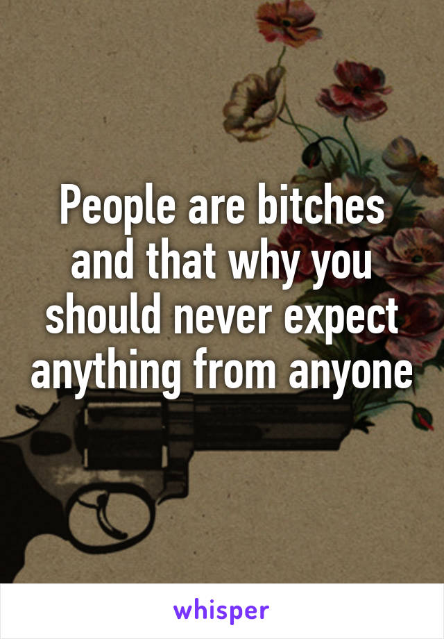 People are bitches and that why you should never expect anything from anyone 