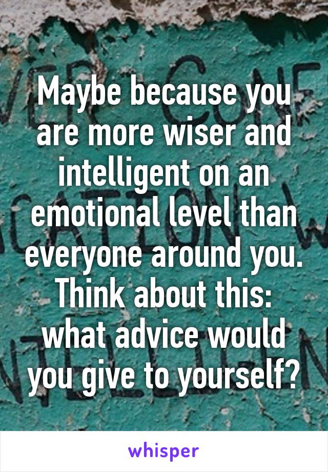 Maybe because you are more wiser and intelligent on an emotional level than everyone around you. Think about this: what advice would you give to yourself?