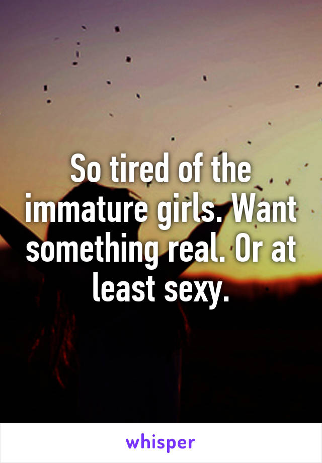 So tired of the immature girls. Want something real. Or at least sexy.