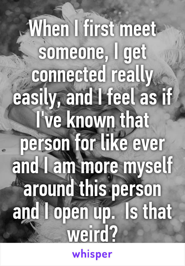 When I first meet someone, I get connected really easily, and I feel as if I've known that person for like ever and I am more myself around this person and I open up.  Is that weird?