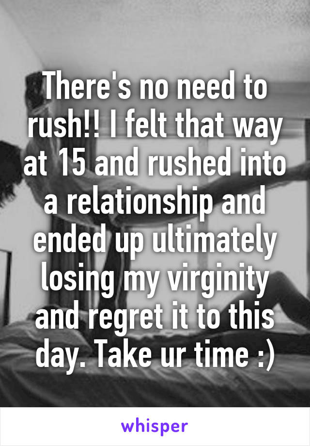 There's no need to rush!! I felt that way at 15 and rushed into a relationship and ended up ultimately losing my virginity and regret it to this day. Take ur time :)