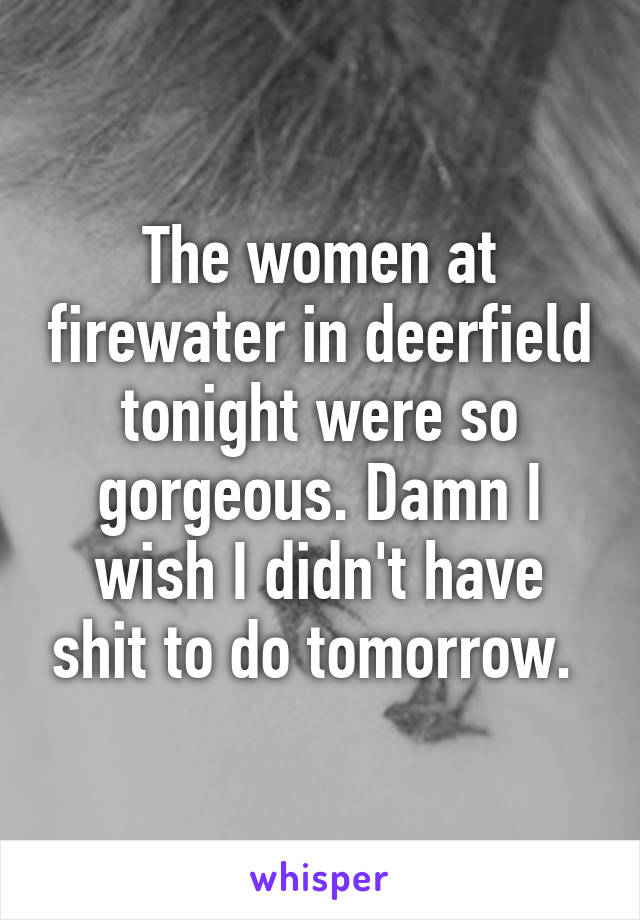 The women at firewater in deerfield tonight were so gorgeous. Damn I wish I didn't have shit to do tomorrow. 