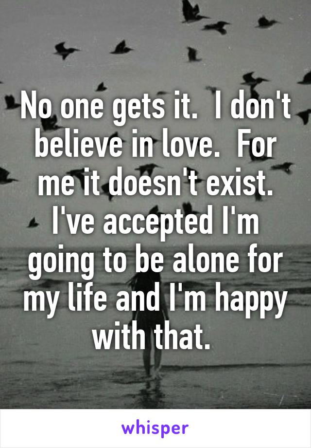 No one gets it.  I don't believe in love.  For me it doesn't exist. I've accepted I'm going to be alone for my life and I'm happy with that. 