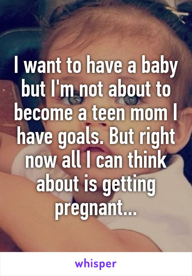 I want to have a baby but I'm not about to become a teen mom I have goals. But right now all I can think about is getting pregnant...