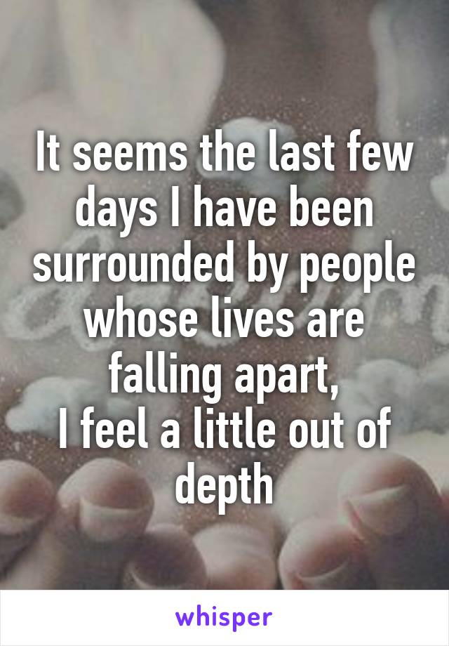 It seems the last few days I have been surrounded by people whose lives are falling apart,
I feel a little out of depth