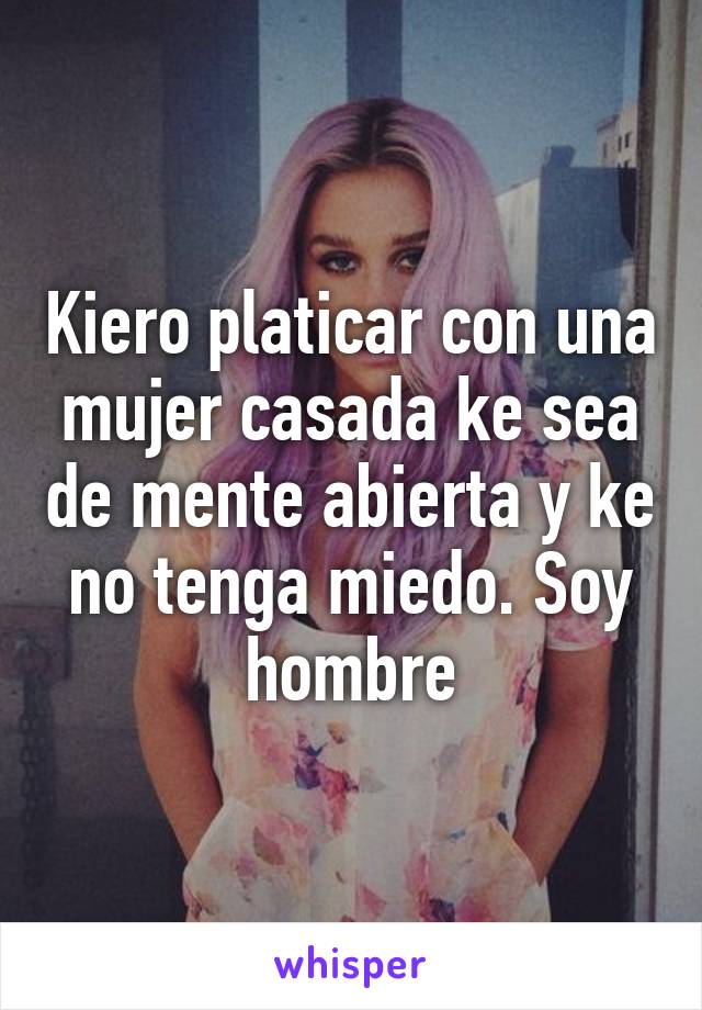 Kiero platicar con una mujer casada ke sea de mente abierta y ke no tenga miedo. Soy hombre