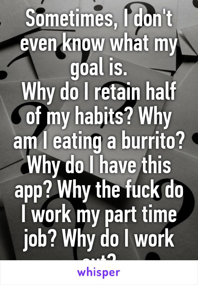 Sometimes, I don't even know what my goal is.
Why do I retain half of my habits? Why am I eating a burrito? Why do I have this app? Why the fuck do I work my part time job? Why do I work out?