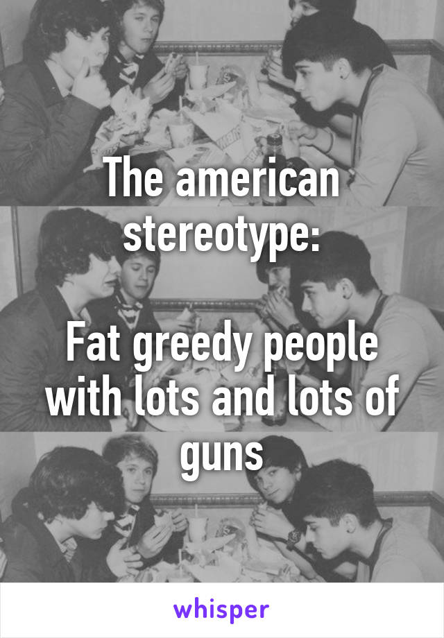 The american stereotype:

Fat greedy people with lots and lots of guns