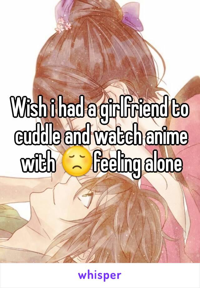 Wish i had a girlfriend to cuddle and watch anime with 😞feeling alone