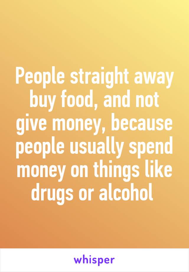 People straight away buy food, and not give money, because people usually spend money on things like drugs or alcohol 