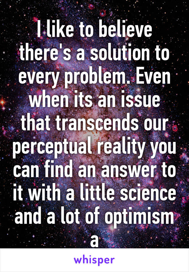 I like to believe there's a solution to every problem. Even when its an issue that transcends our perceptual reality you can find an answer to it with a little science and a lot of optimism a