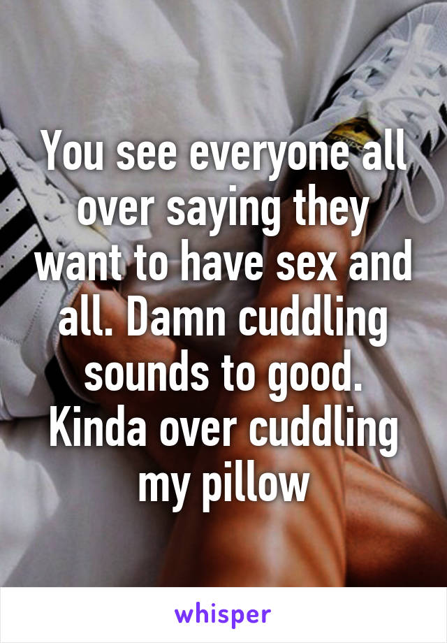 You see everyone all over saying they want to have sex and all. Damn cuddling sounds to good. Kinda over cuddling my pillow