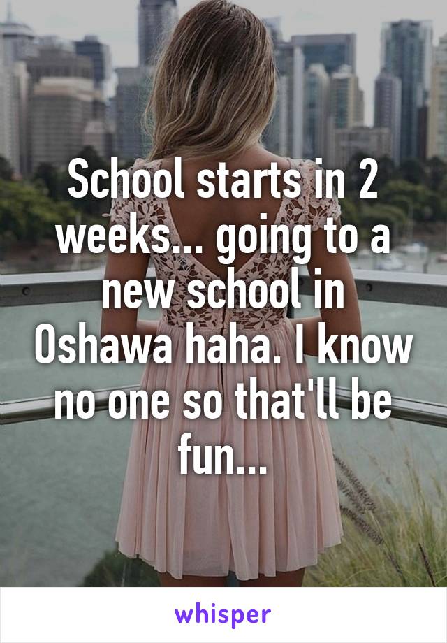 School starts in 2 weeks... going to a new school in Oshawa haha. I know no one so that'll be fun...