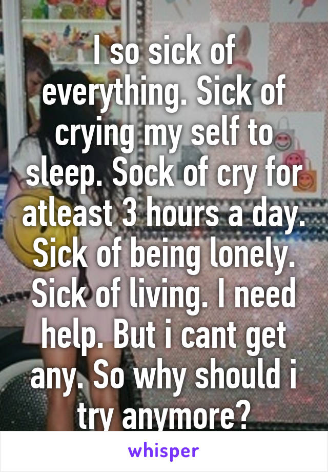 I so sick of everything. Sick of crying my self to sleep. Sock of cry for atleast 3 hours a day. Sick of being lonely. Sick of living. I need help. But i cant get any. So why should i try anymore?