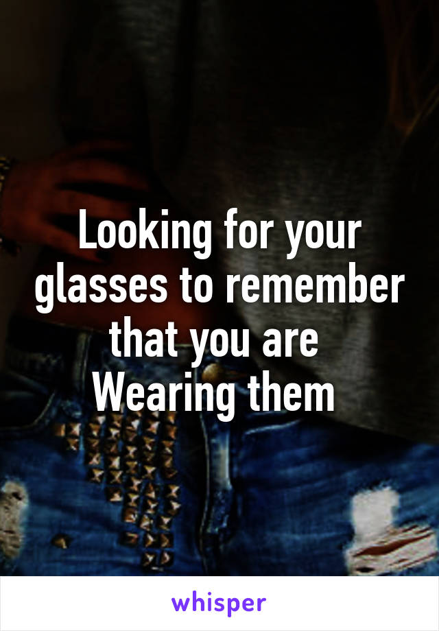 Looking for your glasses to remember that you are 
Wearing them 