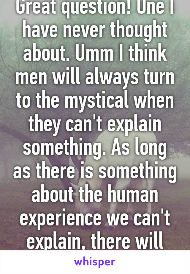 Great question! One I have never thought about. Umm I think men will always turn to the mystical when they can't explain something. As long as there is something about the human experience we can't explain, there will always be a god.