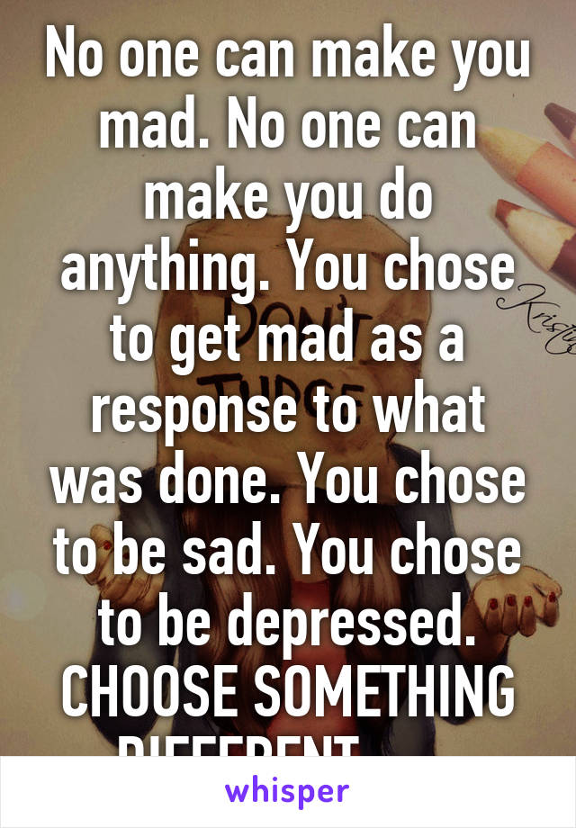 No one can make you mad. No one can make you do anything. You chose to get mad as a response to what was done. You chose to be sad. You chose to be depressed. CHOOSE SOMETHING DIFFERENT.......