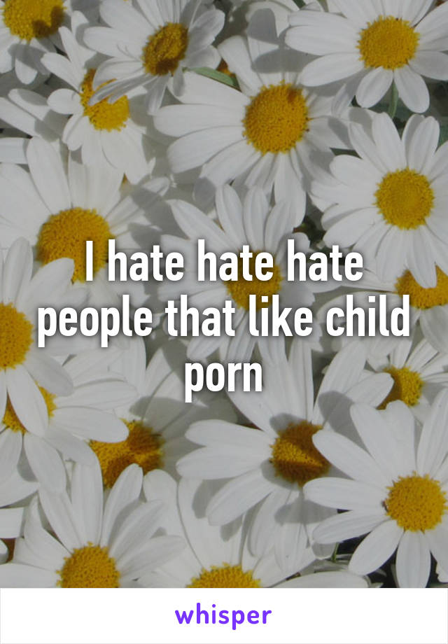 I hate hate hate people that like child porn