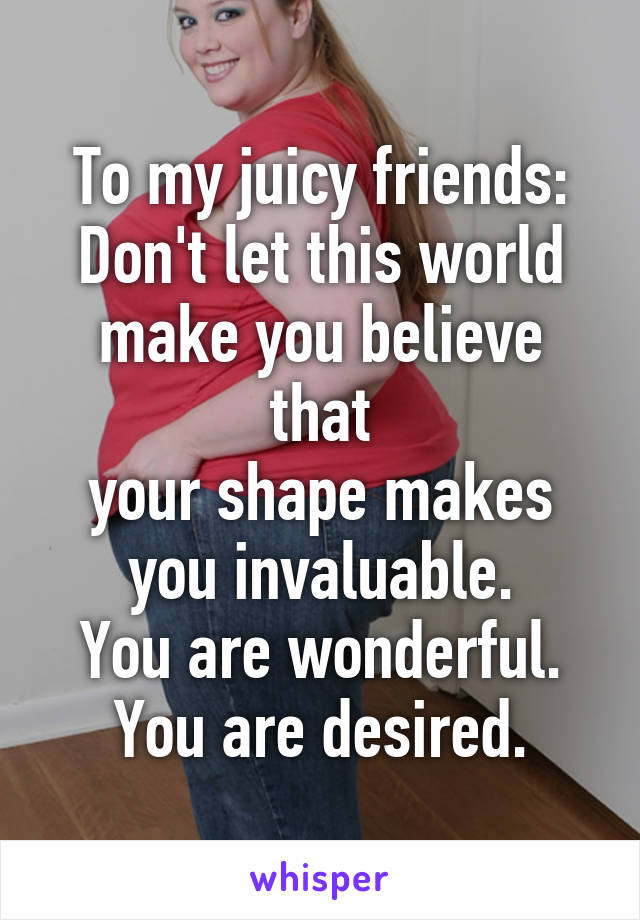 To my juicy friends:
Don't let this world
make you believe that
your shape makes
you invaluable.
You are wonderful.
You are desired.