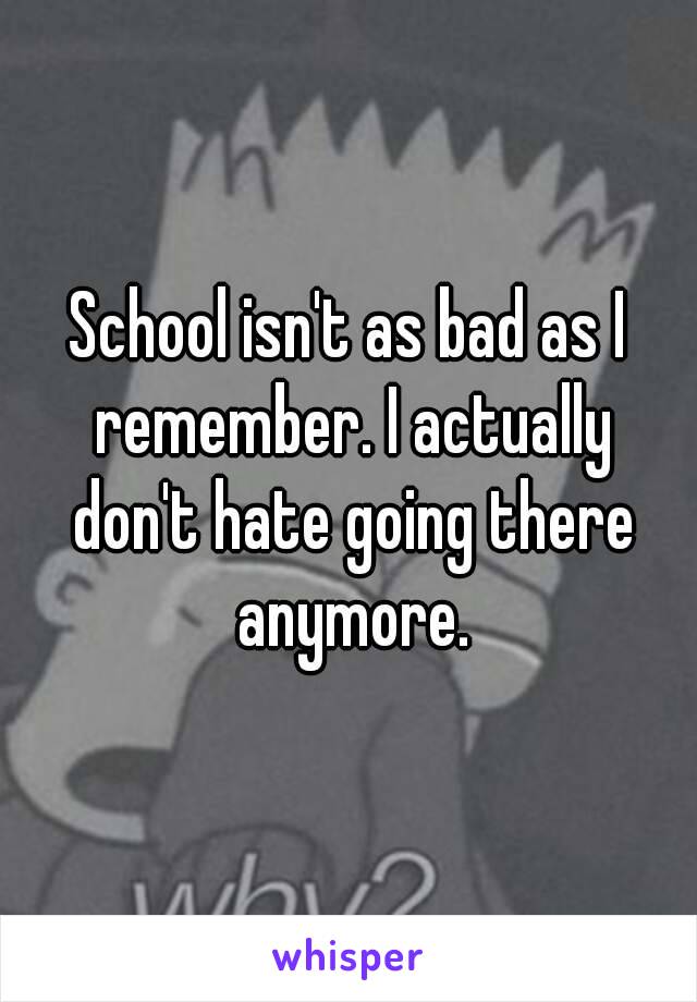 School isn't as bad as I remember. I actually don't hate going there anymore.