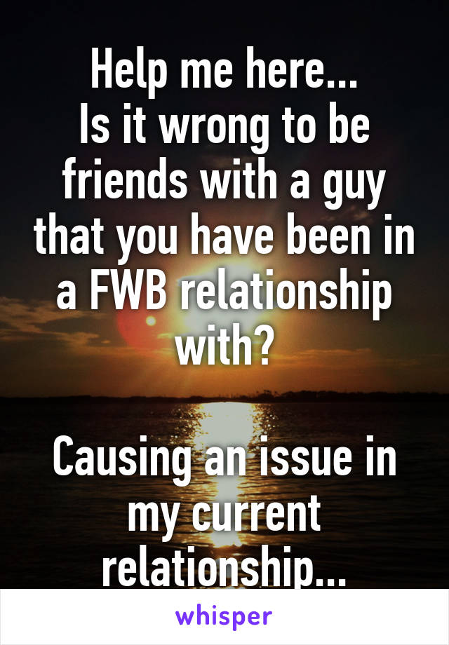 Help me here...
Is it wrong to be friends with a guy that you have been in a FWB relationship with?

Causing an issue in my current relationship...