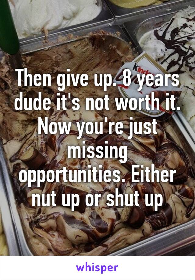 Then give up. 8 years dude it's not worth it. Now you're just missing opportunities. Either nut up or shut up