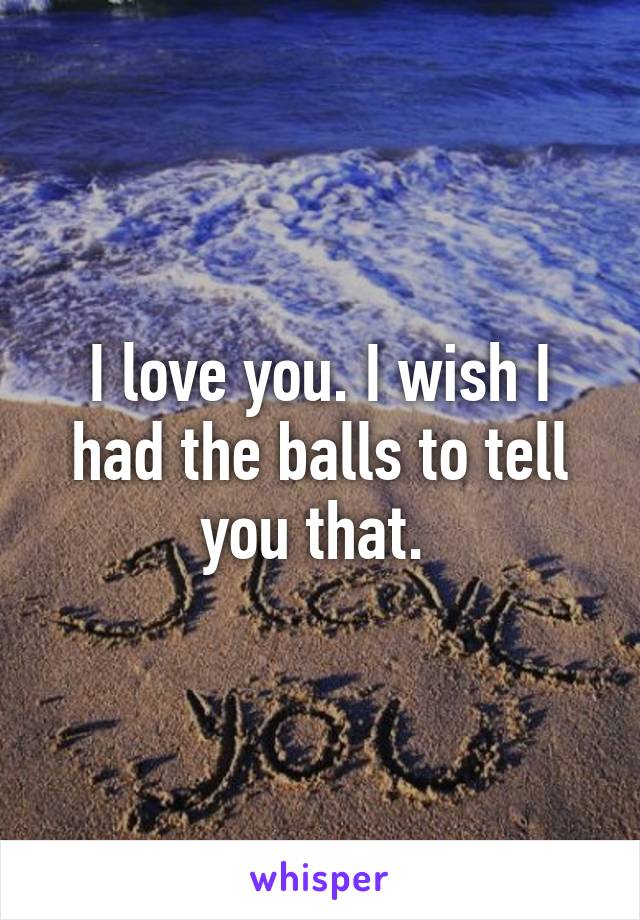 I love you. I wish I had the balls to tell you that. 