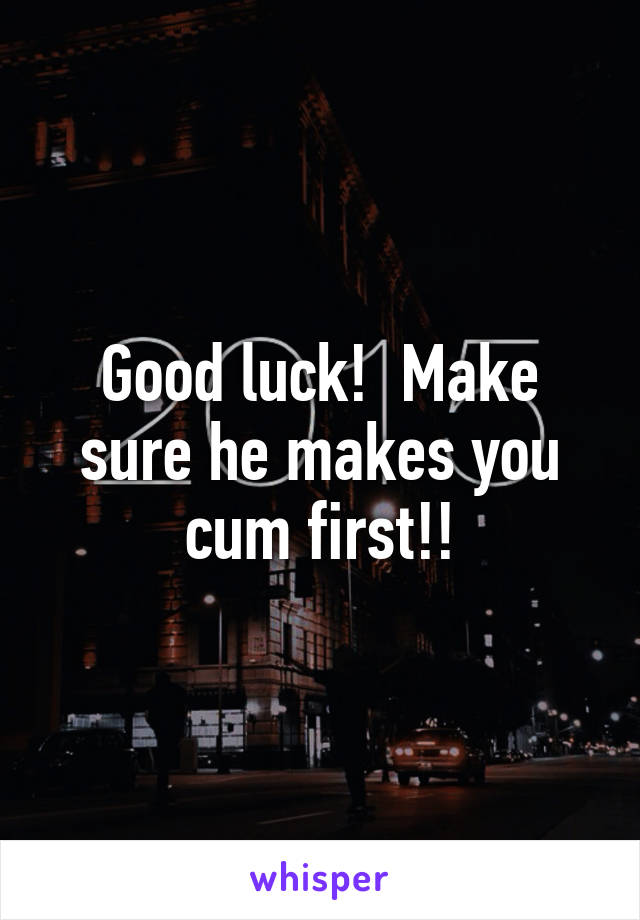 Good luck!  Make sure he makes you cum first!!