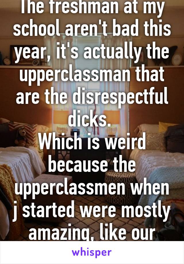 The freshman at my school aren't bad this year, it's actually the upperclassman that are the disrespectful dicks. 
Which is weird because the upperclassmen when j started were mostly amazing, like our freshman. 