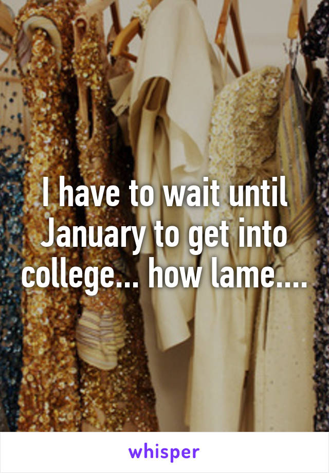 I have to wait until January to get into college... how lame....