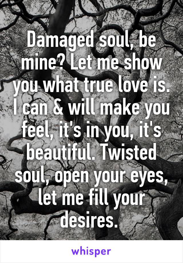 Damaged soul, be mine? Let me show you what true love is. I can & will make you feel, it's in you, it's beautiful. Twisted soul, open your eyes, let me fill your desires. 