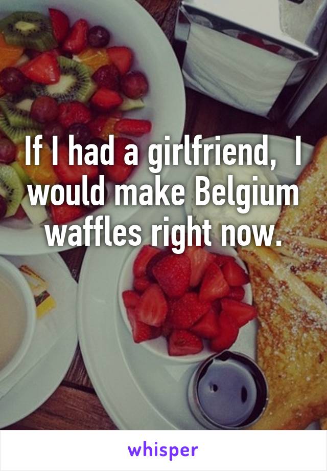 If I had a girlfriend,  I would make Belgium waffles right now.

