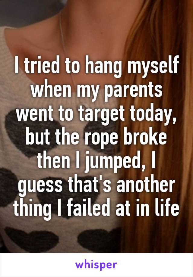 I tried to hang myself when my parents went to target today, but the rope broke then I jumped, I guess that's another thing I failed at in life