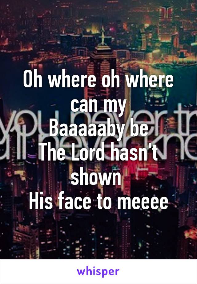 Oh where oh where can my
Baaaaaby be
The Lord hasn't shown 
His face to meeee