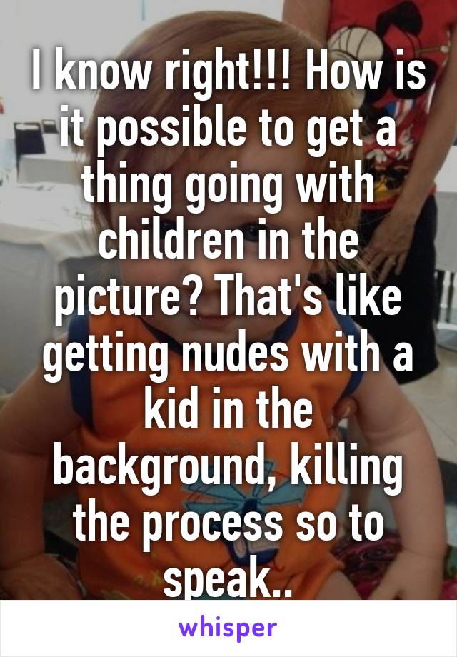 I know right!!! How is it possible to get a thing going with children in the picture? That's like getting nudes with a kid in the background, killing the process so to speak..