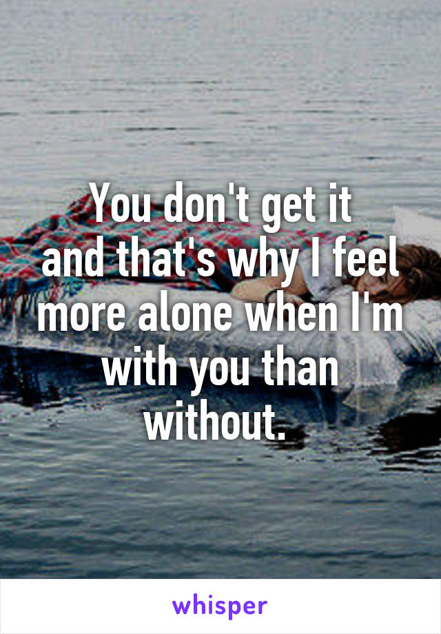 You don't get it
and that's why I feel more alone when I'm with you than without. 