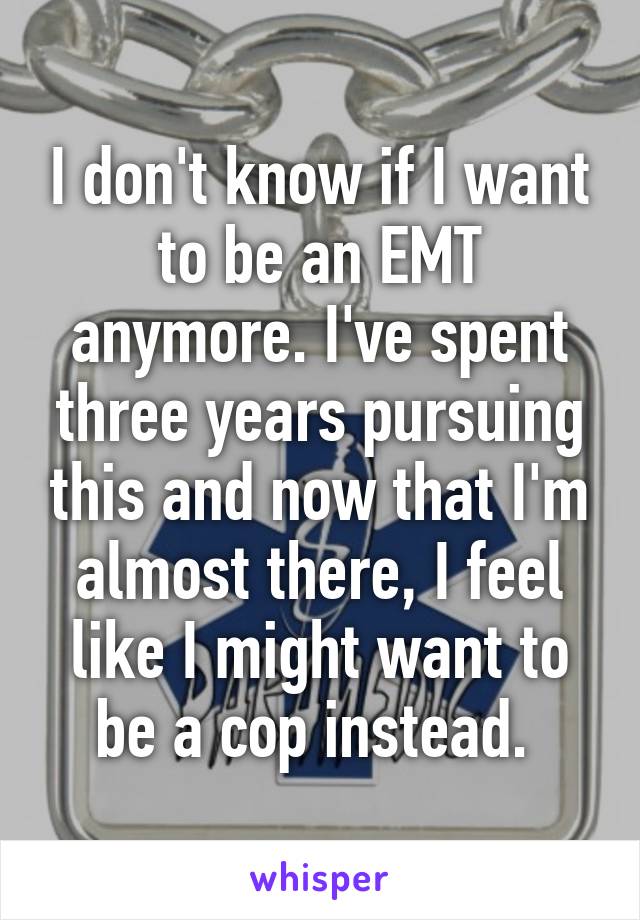 I don't know if I want to be an EMT anymore. I've spent three years pursuing this and now that I'm almost there, I feel like I might want to be a cop instead. 