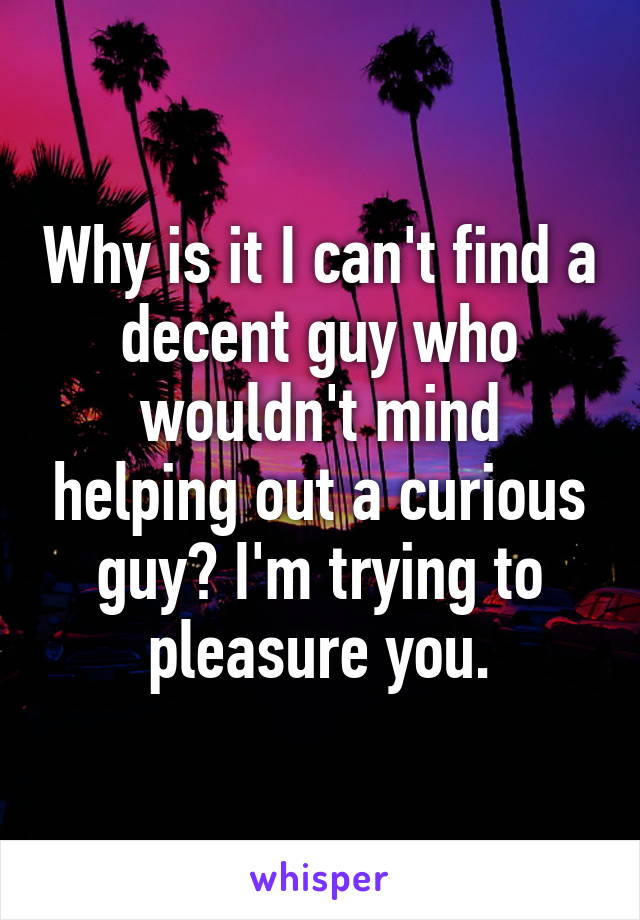 Why is it I can't find a decent guy who wouldn't mind helping out a curious guy? I'm trying to pleasure you.