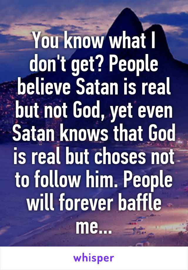 You know what I don't get? People believe Satan is real but not God, yet even Satan knows that God is real but choses not to follow him. People will forever baffle me...