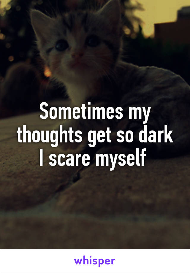 Sometimes my thoughts get so dark I scare myself 