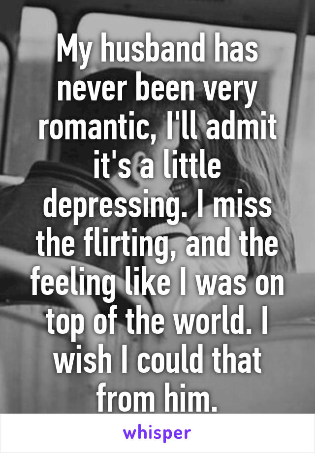 My husband has never been very romantic, I'll admit it's a little depressing. I miss the flirting, and the feeling like I was on top of the world. I wish I could that from him.